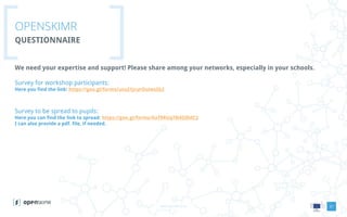 www.openskimr.euwww.openskimr.eu
OPENSKIMR
QUESTIONNAIRE
21
We need your expertise and support! Please share among your networks, especially in your schools.
Survey for workshop participants:
Here you find the link: https://goo.gl/forms/unuI1JcurOuiwsSb2
Survey to be spread to pupils:
Here you can find the link to spread: https://goo.gl/forms/XaT9RUq78i4ZdIdC2
I can also provide a pdf. file, if needed.
 