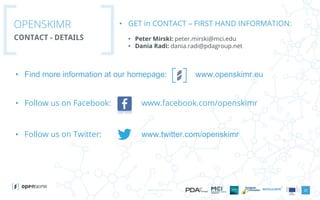 www.openskimr.euwww.openskimr.eu
• Find more information at our homepage: www.openskimr.eu
• Follow us on Facebook: www.facebook.com/openskimr
• Follow us on Twitter: www.twitter.com/openskimr
• GET in CONTACT – FIRST HAND INFORMATION:
• Peter Mirski: peter.mirski@mci.edu
• Dania Radi: dania.radi@pdagroup.net
OPENSKIMR
CONTACT - DETAILS
23
 
