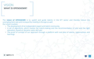 www.openskimr.euwww.openskimr.eu
VISION
WHAT IS OPENSKIMR?
The vision of OPENSKIMR is to upskill and guide talents in the ICT sector and thereby reduce the
unemployment rate and increase the mobility in Europe as well.
Our vision involves:
• The development of an independent expert and talent community
• A set of algorithms, which involve the match-making and the recommendation of jobs and the right
education, based on dynamic users skill sets
• The proof of concept of our approach through a platform with real data of talents, opportunities and
learnings
5
 