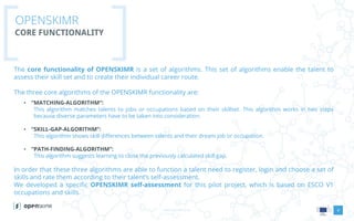 www.openskimr.euwww.openskimr.eu
OPENSKIMR
CORE FUNCTIONALITY
8
The core functionality of OPENSKIMR is a set of algorithms. This set of algorithms enable the talent to
assess their skill set and to create their individual career route.
The three core algorithms of the OPENSKIMR functionality are:
• “MATCHING-ALGORITHM”:
This algorithm matches talents to jobs or occupations based on their skillset. This algorithm works in two steps
because diverse parameters have to be taken into consideration.
• “SKILL-GAP-ALGORITHM”:
This algorithm shows skill differences between talents and their dream job or occupation.
• “PATH-FINDING-ALGORITHM”:
This algorithm suggests learning to close the previously calculated skill gap.
In order that these three algorithms are able to function a talent need to register, login and choose a set of
skills and rate them according to their talent’s self-assessment.
We developed a specific OPENSKIMR self-assessment for this pilot project, which is based on ESCO V1
occupations and skills.
 