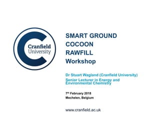 www.cranfield.ac.uk
SMART GROUND
COCOON
RAWFILL
Workshop
Dr Stuart Wagland (Cranfield University)
Senior Lecturer in Energy and
Environmental Chemistry
7th February 2018
Mechelen, Belgium
 