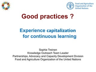 Experience
for continuous learning
Sophie Treinen
Knowledge Outreach Team Leader
Partnerships, Advocacy and Capacity Development Division
Food and Agriculture Organization of the United Nations
Good practices ?
 