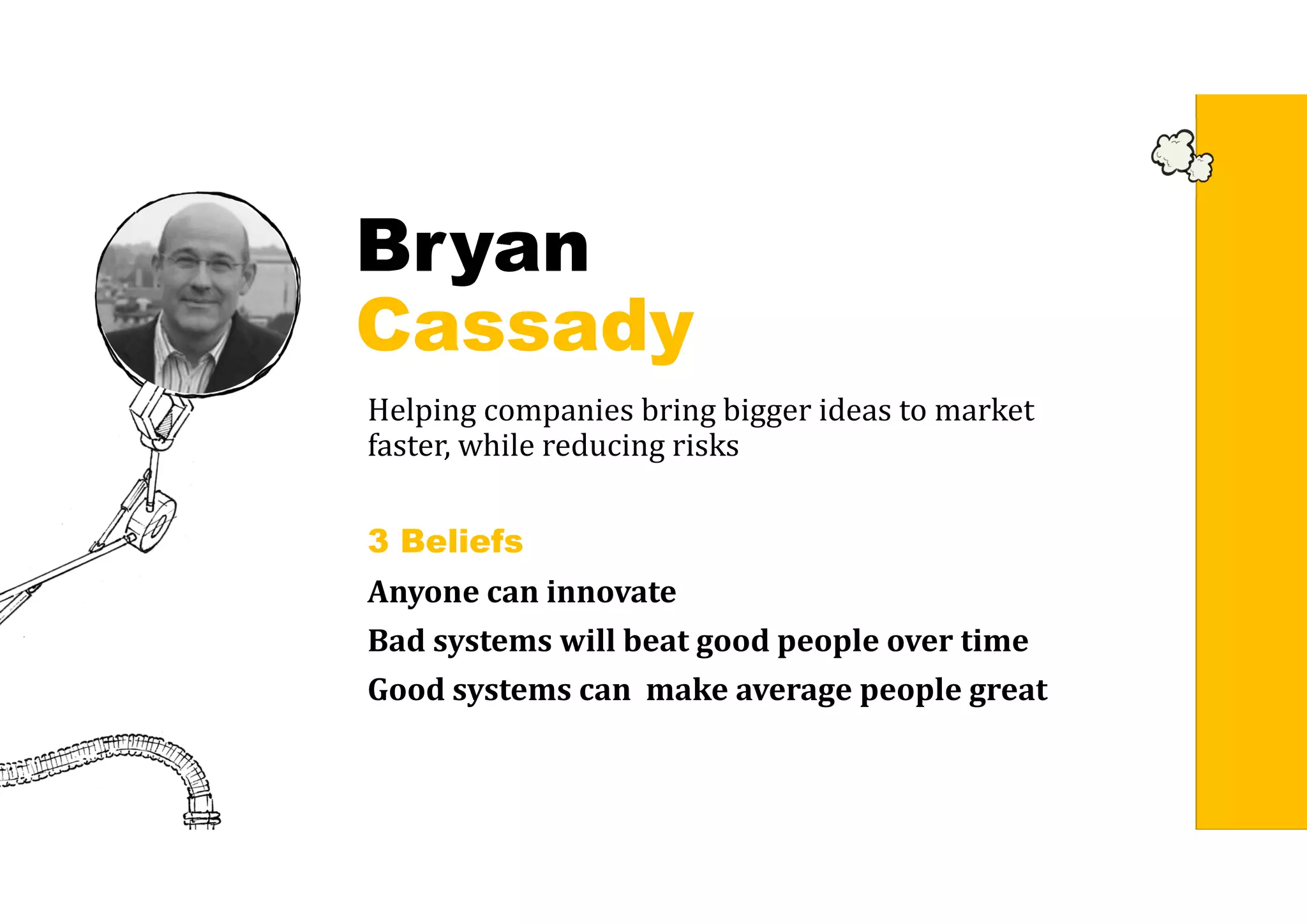 Bryan
Cassady
Helping companies bring bigger ideas to market
faster, while reducing risks
3 Beliefs
Anyone	can	innovate
Bad	systems	will	beat	good	people	over	time
Good	systems	can		make	average	people	great
 