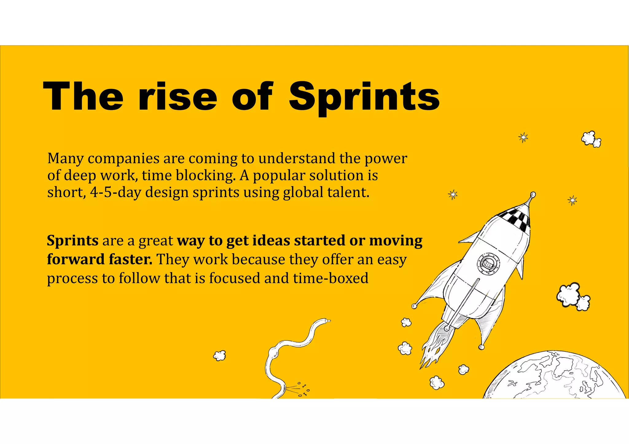 The rise of Sprints
Many companies are coming to understand the power
of deep work, time blocking. A popular solution is
short, 4-5-day design sprints using global talent.
Sprints are a great way	to	get	ideas	started	or	moving	
forward	faster. They work because they offer an easy
process to follow that is focused and time-boxed
 