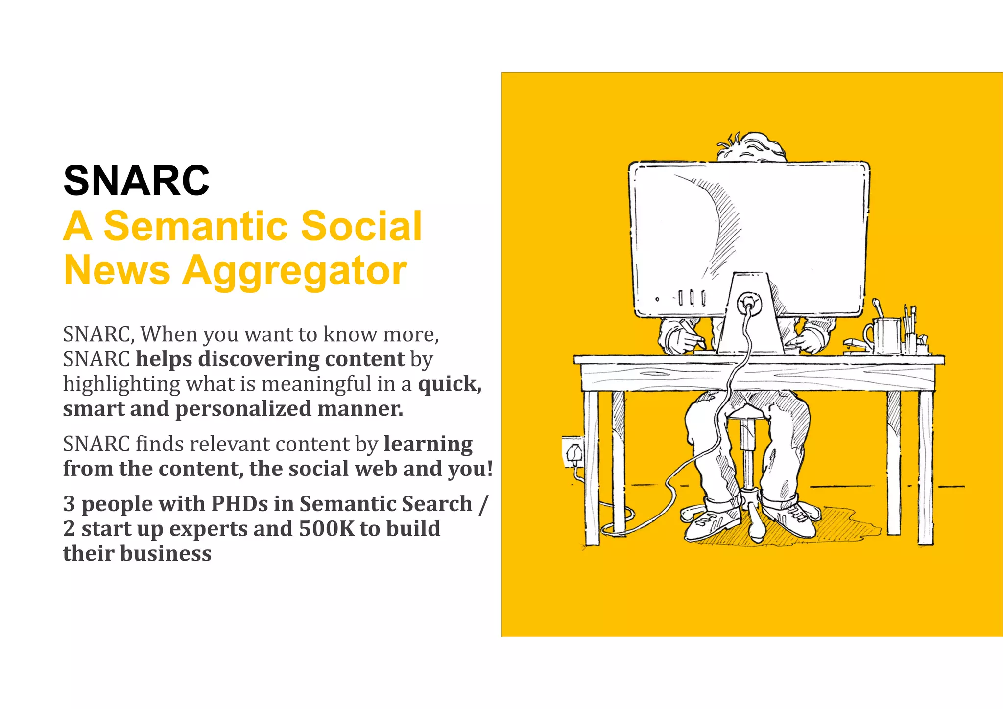 SNARC
A Semantic Social
News Aggregator
SNARC, When you want to know more,
SNARC helps	discovering	content	by
highlighting what is meaningful in a quick,	
smart	and	personalized	manner.	
SNARC finds relevant content by learning	
from	the	content,	the	social	web	and	you!
3	people	with	PHDs	in	Semantic	Search	/		
2	start	up	experts	and	500K	to	build	
their	business
 
