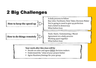 2 Big Challenges
How	to	keep	the	speed	up
A daily process to follow
Key roles: Facilitator, Note Taker, Decision Maker
You’re going to need to give up perfection
And a belief in democracy
What before how
How	to	do	things	remotely
Tools: Slack / Gotomeeting / Mural
Agreement on a daily process
Working apart together
What before how
Your	work	after	this	class	will	be
 Decide on roles and agree DAILY decision makers
 Understand the “what of your project better
 Agree Routines/timings for your group
 