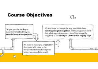 Course Objectives
To give you the skills	you
need to work effectively on
remote	innovation	projects.
We want to make you a “sprinter”
that could add value to the
thousands of innovation sprints
being run around the world.
We also hope to change the way you think about
building	and	growing	ideas. In the program you will
find what separates winners from losers over the
long-term is the ability	to	GROW	ideas	step	by	step.
 