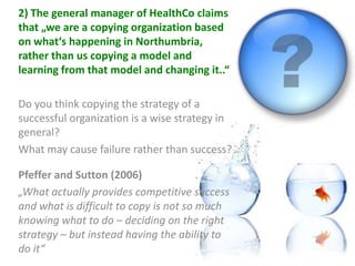 2) The general manager of HealthCo claims
that „we are a copying organization based
on what‘s happening in Northumbria,
rather than us copying a model and
learning from that model and changing it..“

Do you think copying the strategy of a
successful organization is a wise strategy in
general?
What may cause failure rather than success?

Pfeffer and Sutton (2006)
„What actually provides competitive success
and what is difficult to copy is not so much
knowing what to do – deciding on the right
strategy – but instead having the ability to
do it“
 