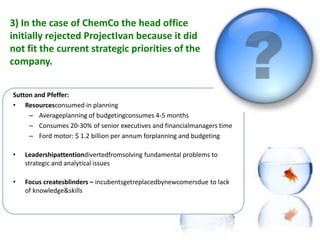 3) In the case of ChemCo the head office
initially rejected ProjectIvan because it did
not fit the current strategic priorities of the
company.

In your opinion, is strategy destiny or might
 Sutton and Pfeffer:
a• strategic focus also has its downsides and
     Resourcesconsumed in planning
      – Averageplanning of budgetingconsumes 4-5 months
pitfalls?
     – Consumes 20-30% of senior executives and financialmanagers time
     – Ford motor: $ 1.2 billion per annum forplanning and budgeting

•   Leadershipattentiondivertedfromsolving fundamental problems to
    strategic and analytical issues

•   Focus createsblinders – incubentsgetreplacedbynewcomersdue to lack
    of knowledge&skills
 