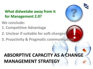 What didwetake away from it
 for Management 2.0?
We conclude:
1. Competitive Advantage
2. Unclear if suitable for soft-changes
3. Proactivity & Pragmatic communication


 ABSORPTIVE CAPACITY AS A CHANGE
 MANAGEMENT STRATEGY
 