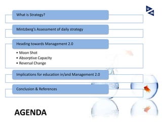 What is Strategy?


Mintzberg’s Assessment of daily strategy


Heading towards Management 2.0

• Moon Shot
• Absorptive Capacity
• Reversal Change

Implications for education in/and Management 2.0


Conclusion & References




AGENDA
 