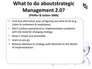 What to do aboutstrategic
      Management 2.0?
                  (Pfeffer & Sutton 2006)
• Find also alternative ways of figuring out what to do (e.g.
  Listen to customers & employees)
• Don‘t confuse operational or implementation problems
  with the need for changing strategy
• Keep it simple and actionable
• Learn as you go
• Balance attention to strategy with attention to the details
  of implementation
 