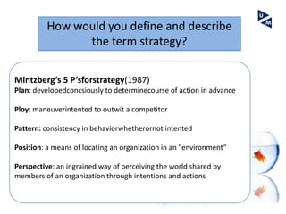 How would you define and describe
               the term strategy?

Mintzberg‘s 5 P‘sforstrategy(1987)
Plan: developedconcsiously to determinecourse of action in advance

Ploy: maneuverintented to outwit a competitor

Pattern: consistency in behaviorwhetherornot intented

Position: a means of locating an organization in an "environment“

Perspective: an ingrained way of perceiving the world shared by
members of an organization through intentions and actions
 