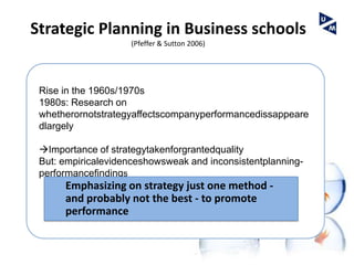 Strategic Planning in Business schools
                    (Pfeffer & Sutton 2006)




 Rise in the 1960s/1970s
 1980s: Research on
 whetherornotstrategyaffectscompanyperformancedissappeare
 dlargely

 Importance of strategytakenforgrantedquality
 But: empiricalevidenceshowsweak and inconsistentplanning-
 performancefindings
      Emphasizing on strategy just one method -
      and probably not the best - to promote
      performance
 