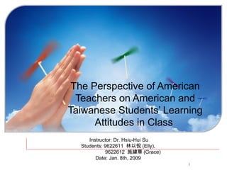 The Perspective of American Teachers on American and Taiwanese Students’ Learning Attitudes in Class   Instructor: Dr. Hsiu-Hui Su Students: 9622611  林以悅 (Elly),    9622612  施緯華 (Grace) Date: Jan. 8th, 2009  