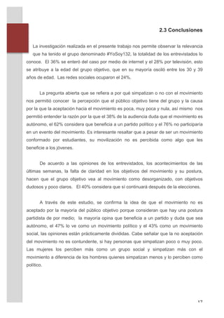 2.3 Conclusiones
              	
  
              	
  
              La investigación realizada en el presente trabajo nos permite observar la relevancia
              que ha tenido el grupo denominado #YoSoy132, la totalidad de los entrevistados lo
       conoce. El 36% se enteró del caso por medio de internet y el 28% por televisión, esto
       se atribuye a la edad del grupo objetivo, que en su mayoría osciló entre los 30 y 39
       años de edad. Las redes sociales ocuparon el 24%.


                 La pregunta abierta que se refiera a por qué simpatizan o no con el movimiento
       nos permitió conocer la percepción que el público objetivo tiene del grupo y la causa
       por la que la aceptación hacia el movimiento es poca, muy poca y nula, así mismo nos
       permitió entender la razón por la que el 38% de la audiencia duda que el movimiento es
       autónomo, el 62% considera que beneficia a un partido político y el 76% no participaría
       en un evento del movimiento. Es interesante resaltar que a pesar de ser un movimiento
       conformado por estudiantes, su movilización no es percibida como algo que les
       beneficie a los jóvenes.


                 De acuerdo a las opiniones de los entrevistados, los acontecimientos de las
       últimas semanas, la falta de claridad en los objetivos del movimiento y su postura,
       hacen que el grupo objetivo vea al movimiento como desorganizado, con objetivos
       dudosos y poco claros. El 40% considera que sí continuará después de la elecciones.


                 A través de este estudio, se confirma la idea de que el movimiento no es
       aceptado por la mayoría del público objetivo porque consideran que hay una postura
       partidista de por medio; la mayoría opina que beneficia a un partido y duda que sea
       autónomo, el 47% lo ve como un movimiento político y el 43% como un movimiento
       social, las opiniones están prácticamente divididas. Cabe señalar que la no aceptación
       del movimiento no es contundente, si hay personas que simpatizan poco o muy poco.
       Las mujeres los perciben más como un grupo social y simpatizan más con el
       movimiento a diferencia de los hombres quienes simpatizan menos y lo perciben como
       político.


       	
  



	
                                                                                             17	
  
 