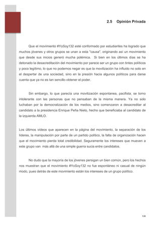 2.5    Opinión Privada



       	
  
       	
  
              Que el movimiento #YoSoy132 esté conformado por estudiantes ha logrado que
       muchos jóvenes y otros grupos se unan a esta "causa", originando así un movimiento
       que desde sus inicios generó mucha polémica. Si bien en los últimos días se ha
       detonado la desacreditación del movimiento por parece ser un grupo con tintes políticos
       y poco legítimo, lo que no podemos negar es que la movilización ha influido no solo en
       el despertar de una sociedad, sino en la presión hacia algunos políticos para darse
       cuenta que ya no es tan sencillo obtener el poder.



              Sin embargo, lo que parecía una movilización espontanea, pacifista, se torno
       intolerante con las personas que no pensaban de la misma manera. Ya no solo
       luchaban por la democratización de los medios, sino comenzaron a desacreditar al
       candidato a la presidencia Enrique Peña Nieto, hecho que beneficiaba al candidato de
       la izquierda AMLO.



       Los últimos videos que aparecen en la página del movimiento, la separación de los
       líderes, la manipulación por parte de un partido político, la falta de organización hacen
       que el movimiento pierda total credibilidad. Seguramente los intereses que mueven a
       este grupo van más allá de una simple guerra sucia entre candidatos.



              No dudo que la mayoría de los jóvenes persigan un bien común, pero los hechos
       nos muestran que el movimiento #YoSoy132 no fue espontáneo ni casual de ningún
       modo, pues detrás de este movimiento están los intereses de un grupo político.
       	
  
       	
  
       	
  




	
                                                                                           18	
  
 