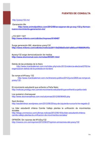 FUENTES DE CONSULTA

       http://yosoy132.mx/

       Generación Mx
             http://www.animalpolitico.com/2012/06/se-separan-de-yo-soy-132-y-forman-
       nuevo-movimiento-generacion-mx/


       ¿YO SOY 132?
       http://www.milenio.com/cdb/doc/impreso/9149487


       Surge generación MX; abandona yosoy132
       http://www.milenio.com/cdb/doc/noticias2011/0d256b03c0d1a065ce41f8885ffcff3c


       #yosoy132 exige democratización de medios
       http://www.eluniversal.com.mx/notas/853291.html


       Detrás de las protestas de la Ibero
            http://www.ricardoaleman.com.mx/index.php/voto-2012/violencia-electoral/2702-la-
       organizacion-detras-de-la-protesta-en-la-ibero


       Se rompe el #Yosoy 132
             http://www.ricardoaleman.com.mx/itinerario-politico/2012/junio/2805-se-rompe-el-
       yosoy132-


       El movimiento estudiantil que enfrento a Peña Nieto
       http://noticias.prodigy.msn.com/el-movimiento-estudiantil-que-enfrentó-a-peña-nieto

       Los quisieron chamaquear
       http://www.eluniversalmas.com.mx/columnas/2012/06/96400.php

       Saúl Alvídrez
       http://saulalvidrezr.wordpress.com/2012/06/20/soy-de-izquierda-nunca-lo-he-negado-2/

       La líder estudiantil chilena Camila Vallejo plantea la unificación de movimientos
       sociales
       http://blogs.cnnmexico.com/ultimas-noticias/2012/06/16/la-lider-estudiantil-chilena-
       camila-vallejo-plantea-la-unificacion-de-movimientos-sociales/

       OPINIÓN: Sin razones del #YoSoy132
       http://mexico.cnn.com/opinion/2012/06/27/opinion-sinrazones-del-yosoy132




	
                                                                                           19	
  
 