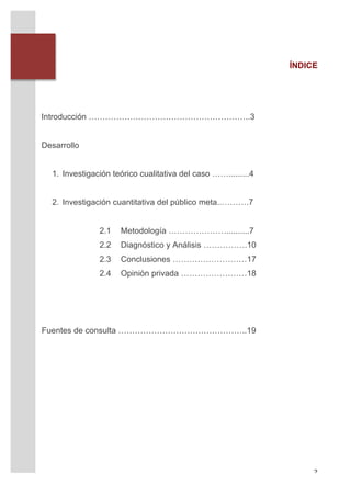 ÍNDICE




       Introducción …………………………………………………..3


       Desarrollo


         1. Investigación teórico cualitativa del caso …….........4


         2. Investigación cuantitativa del público meta..……….7


                      2.1   Metodología …………………..........7
                      2.2   Diagnóstico y Análisis …………….10
                      2.3   Conclusiones ………………………17
                      2.4   Opinión privada ……………………18




       Fuentes de consulta ………………………………………..19




	
                                                                         2	
  
 