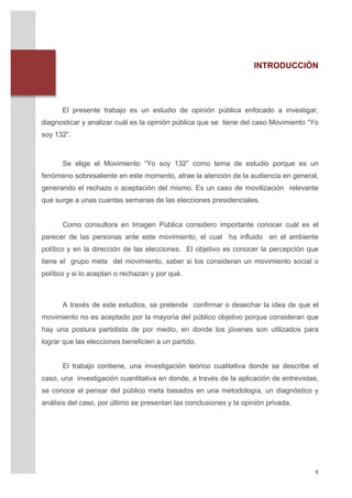 INTRODUCCIÓN




              El presente trabajo es un estudio de opinión pública enfocado a investigar,
       diagnosticar y analizar cuál es la opinión pública que se tiene del caso Movimiento “Yo
       soy 132”.
       	
  
       	
  
              Se elige el Movimiento “Yo soy 132” como tema de estudio porque es un
       fenómeno sobresaliente en este momento, atrae la atención de la audiencia en general,
       generando el rechazo o aceptación del mismo. Es un caso de movilización relevante
       que surge a unas cuantas semanas de las elecciones presidenciales.


              Como consultora en Imagen Pública considero importante conocer cuál es el
       parecer de las personas ante este movimiento, el cual ha influido en el ambiente
       político y en la dirección de las elecciones. El objetivo es conocer la percepción que
       tiene el grupo meta del movimiento, saber si los consideran un movimiento social o
       político y si lo aceptan o rechazan y por qué.



              A través de este estudios, se pretende confirmar o desechar la idea de que el
       movimiento no es aceptado por la mayoría del público objetivo porque consideran que
       hay una postura partidista de por medio, en donde los jóvenes son utilizados para
       lograr que las elecciones beneficien a un partido.


              El trabajo contiene, una investigación teórico cualitativa donde se describe el
       caso, una investigación cuantitativa en donde, a través de la aplicación de entrevistas,
       se conoce el pensar del público meta basados en una metodología, un diagnóstico y
       análisis del caso, por último se presentan las conclusiones y la opinión privada.




	
                                                                                           3	
  
 