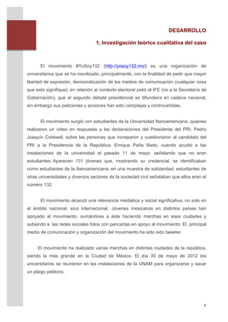 DESARROLLO

                                          1. Investigación teórico cualitativa del caso


       	
  
               El movimiento #YoSoy132 (http://yosoy132.mx/) es	
   una organización de
       universitarios que se ha movilizado, principalmente, con la finalidad de pedir que mayor
       libertad de expresión, democratización de los medios de comunicación (cualquier cosa
       que esto signifique); en relación al contexto electoral pidió al IFE (no a la Secretaría de
       Gobernación), que el segundo debate presidencial se difundiera en cadena nacional,
       sin embargo sus peticiones y acciones han sido complejas y controvertidas.


               El movimiento surgió con estudiantes de la Universidad Iberoamericana, quienes
       realizaron un video en respuesta a las declaraciones del Presidente del PRI, Pedro
       Joaquín Coldwell, sobre las personas que increparon y cuestionaron al candidato del
       PRI a la Presidencia de la República, Enrique Peña Nieto, cuando acudió a las
       instalaciones de la universidad el pasado 11 de mayo, señalando que no eran
       estudiantes. Aparecen 131 jóvenes que, mostrando su credencial, se identificaban
       como estudiantes de la Iberoamericana; en una muestra de solidaridad, estudiantes de
       otras universidades y diversos sectores de la sociedad civil señalaban que ellos eran el
       número 132.


               El movimiento alcanzó una relevancia mediática y social significativa, no solo en
       el ámbito nacional, sino internacional. Jóvenes mexicanos en distintos países han
       apoyado al movimiento, sumándose a éste haciendo marchas en esas ciudades y
       subiendo a las redes sociales fotos con pancartas en apoyo al movimiento. El principal
       medio de comunicación y organización del movimiento ha sido sido tweeter.


              El movimiento ha realizado varias marchas en distintas ciudades de la república,
       siendo la más grande en la Ciudad de México. El día 30 de mayo de 2012 los
       universitarios se reunieron en las instalaciones de la UNAM para organizarse y sacar
       un pliego petitorio.




	
                                                                                              4	
  
 