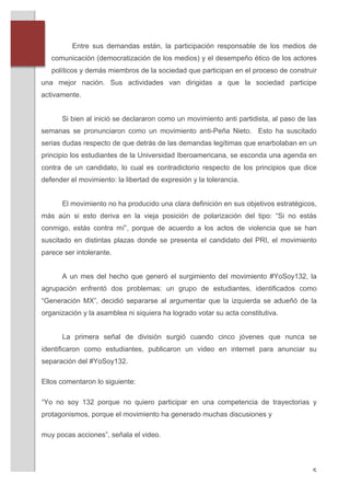 Entre sus demandas están, la participación responsable de los medios de
          comunicación (democratización de los medios) y el desempeño ético de los actores
          políticos y demás miembros de la sociedad que participan en el proceso de construir
       una mejor nación. Sus actividades van dirigidas a que la sociedad participe
       activamente.


             Si bien al inició se declararon como un movimiento anti partidista, al paso de las
       semanas se pronunciaron como un movimiento anti-Peña Nieto. Esto ha suscitado
       serias dudas respecto de que detrás de las demandas legítimas que enarbolaban en un
       principio los estudiantes de la Universidad Iberoamericana, se esconda una agenda en
       contra de un candidato, lo cual es contradictorio respecto de los principios que dice
       defender el movimiento: la libertad de expresión y la tolerancia.


             El movimiento no ha producido una clara definición en sus objetivos estratégicos,
       más aún si esto deriva en la vieja posición de polarización del tipo: “Si no estás
       conmigo, estás contra mí”, porque de acuerdo a los actos de violencia que se han
       suscitado en distintas plazas donde se presenta el candidato del PRI, el movimiento
       parece ser intolerante.


             A un mes del hecho que generó el surgimiento del movimiento #YoSoy132, la
       agrupación enfrentó dos problemas: un grupo de estudiantes, identificados como
       “Generación MX”, decidió separarse al argumentar que la izquierda se adueñó de la
       organización y la asamblea ni siquiera ha logrado votar su acta constitutiva.


             La primera señal de división surgió cuando cinco jóvenes que nunca se
       identificaron como estudiantes, publicaron un video en internet para anunciar su
       separación del #YoSoy132.

       Ellos comentaron lo siguiente:

       “Yo no soy 132 porque no quiero participar en una competencia de trayectorias y
       protagonismos, porque el movimiento ha generado muchas discusiones y

       muy pocas acciones”, señala el video.




	
                                                                                           5	
  
 