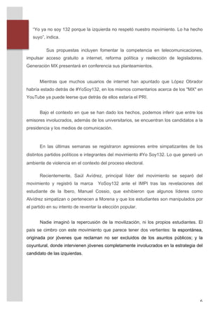 “Yo ya no soy 132 porque la izquierda no respetó nuestro movimiento. Lo ha hecho
              suyo”, indica.

                     Sus propuestas incluyen fomentar la competencia en telecomunicaciones,
       impulsar acceso gratuito a internet, reforma política y reelección de legisladores.
       Generación MX presentará en conferencia sus planteamientos.	
  
       	
  
                 Mientras que muchos usuarios de internet han apuntado que López Obrador
       habría estado detrás de #YoSoy132, en los mismos comentarios acerca de los "MX" en
       YouTube ya puede leerse que detrás de ellos estaría el PRI.


                 Bajo el contexto en que se han dado los hechos, podemos inferir que entre los
       emisores involucrados, además de los universitarios, se encuentran los candidatos a la
       presidencia y los medios de comunicación.



                 En las últimas semanas se registraron agresiones entre simpatizantes de los
       distintos partidos políticos e integrantes del movimiento #Yo Soy132. Lo que generó un
       ambiente de violencia en el contexto del proceso electoral.

                 Recientemente, Saúl Avídrez, principal líder del movimiento se separó del
       movimiento y registró la marca         YoSoy132 ante el IMPI tras las revelaciones del
       estudiante de la Ibero, Manuel Cossio, que exhibieron que algunos líderes como
       Alvídrez simpatizan o pertenecen a Morena y que los estudiantes son manipulados por
       el partido en su intento de reventar la elección popular.


                 Nadie imaginó la repercusión de la movilización, ni los propios estudiantes. El
       país se cimbro con este movimiento que parece tener dos vertientes: la espontánea,
       originada por jóvenes que reclaman no ser excluidos de los asuntos públicos; y la
       coyuntural, donde intervienen jóvenes completamente involucrados en la estrategia del
       candidato de las izquierdas.	
  	
  

       	
  

       	
  




	
                                                                                            6	
  
 