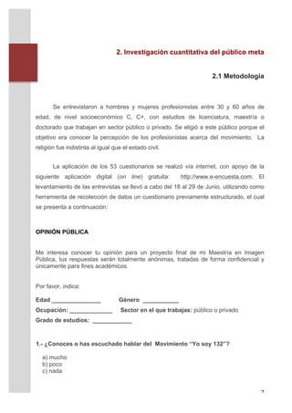 2. Investigación cuantitativa del público meta


                                                                             2.1 Metodología



                 Se entrevistaron a hombres y mujeres profesionistas entre 30 y 60 años de
       edad, de nivel socioeconómico C, C+, con estudios de licenciatura, maestría o
       doctorado que trabajan en sector público o privado. Se eligió a este público porque el
       objetivo era conocer la percepción de los profesionistas acerca del movimiento. La
       religión fue indistinta al igual que el estado civil.


                 La aplicación de los 53 cuestionarios se realizó vía internet, con apoyo de la
       siguiente aplicación digital (on line) gratuita:          http://www.e-encuesta.com. El
       levantamiento de las entrevistas se llevó a cabo del 18 al 29 de Junio, utilizando como
       herramienta de recolección de datos un cuestionario previamente estructurado, el cual
       se presenta a continuación:
       	
  

       OPINIÓN PÚBLICA
       	
  
       	
  
       Me interesa conocer tu opinión para un proyecto final de mi Maestría en Imagen
       Pública, tus respuestas serán totalmente anónimas, tratadas de forma confidencial y
       únicamente para fines académicos.


       Por favor, indica:

       Edad _______________               Género ___________
       Ocupación: _____________            Sector en el que trabajas: público o privado
       Grado de estudios: ____________



       1.- ¿Conoces o has escuchado hablar del Movimiento “Yo soy 132”?

              a) mucho
              b) poco
              c) nada


	
                                                                                           7	
  
 