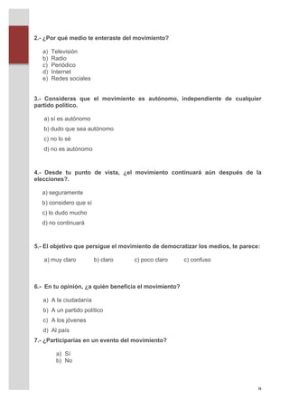 2.- ¿Por qué medio te enteraste del movimiento?

          a)   Televisión
          b)   Radio
          c)   Periódico
          d)   Internet
          e)   Redes sociales


       3.- Consideras que el movimiento es autónomo, independiente de cualquier
       partido político.

          a) sí es autónomo
          b) dudo que sea autónomo
          c) no lo sé
          d) no es autónomo



       4.- Desde tu punto de vista, ¿el movimiento continuará aún después de la
       elecciones?.

         a) seguramente
         b) considero que sí
         c) lo dudo mucho
         d) no continuará



       5.- El objetivo que persigue el movimiento de democratizar los medios, te parece:

          a) muy claro          b) claro   c) poco claro      c) confuso



       6.- En tu opinión, ¿a quién beneficia el movimiento?

          a) A la ciudadanía
          b) A un partido político
          c) A los jóvenes
          d) Al país
       7.- ¿Participarías en un evento del movimiento?

                a) Sí
                b) No



	
                                                                                     8	
  
 