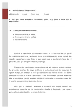8.- ¿Simpatizas con el movimiento?

       a) totalmente      b) poco      c) muy poco         d) nada


       9. Por qué razón simpatizas totalmente, poco, muy poco o nada con el
       movimiento?

       _______________________________________________________________


       10.- ¿Cómo percibes el movimiento?,

              a) Como un movimiento social
              b) Como un movimiento político
              b) no sabría decirlo




               Elaborar el cuestionario en e-encuesta resultó un poco complicado, ya que la
       información personal tuvo hacerse en forma de pregunta debido a que no hay una
       sección especial para esos datos, lo que resultó que el cuestionario fuera de 15
       preguntas, algo que a mi parecer es un poco largo.


               Al levantar los cuestionarios me percate de que a la gente no le gusta contestar
       las preguntas abiertas. Sin mayor problema, la audiencia contestó las preguntas de
       opción múltiple, sin embargo al pedir que contestarán de manera abierta una de las
       preguntas no todos lo hicieron, por lo tanto, a los entrevistados que tuve acceso les
       hice la pregunta de manera personal, considero que se debe a que tenían que escribir
       y hacerlo, aunque mínimo, les tomaba tiempo.


               Para que la audiencia accediera a contestar con mayor facilidad los
       cuestionarios, pegué la liga del cuestionario a través de Facebook, y de manera
       personalizada, además utilicé el correo electrónico.	
  
       	
  
       	
  
       	
  
       	
  


	
                                                                                           9	
  
 