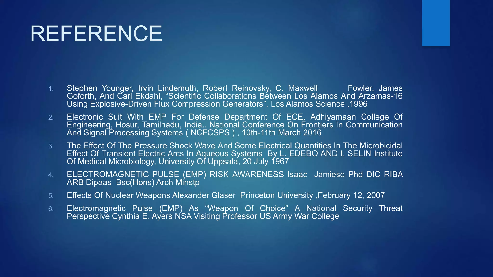 REFERENCE
1. Stephen Younger, Irvin Lindemuth, Robert Reinovsky, C. Maxwell Fowler, James
Goforth, And Carl Ekdahl, “Scientific Collaborations Between Los Alamos And Arzamas-16
Using Explosive-Driven Flux Compression Generators”, Los Alamos Science ,1996
2. Electronic Suit With EMP For Defense Department Of ECE, Adhiyamaan College Of
Engineering, Hosur, Tamilnadu, India.. National Conference On Frontiers In Communication
And Signal Processing Systems ( NCFCSPS ) , 10th-11th March 2016
3. The Effect Of The Pressure Shock Wave And Some Electrical Quantities In The Microbicidal
Effect Of Transient Electric Arcs In Aqueous Systems By L. EDEBO AND I. SELIN Institute
Of Medical Microbiology, University Of Uppsala, 20 July 1967
4. ELECTROMAGNETIC PULSE (EMP) RISK AWARENESS Isaac Jamieso Phd DIC RIBA
ARB Dipaas Bsc(Hons) Arch Minstp
5. Effects Of Nuclear Weapons Alexander Glaser Princeton University ,February 12, 2007
6. Electromagnetic Pulse (EMP) As “Weapon Of Choice” A National Security Threat
Perspective Cynthia E. Ayers NSA Visiting Professor US Army War College
 