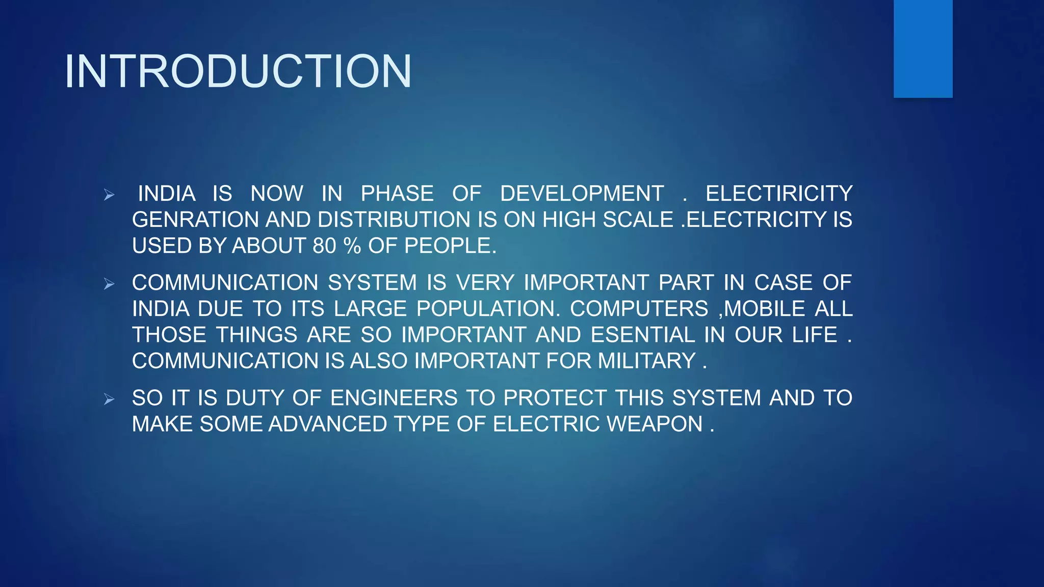 INTRODUCTION
 INDIA IS NOW IN PHASE OF DEVELOPMENT . ELECTIRICITY
GENRATION AND DISTRIBUTION IS ON HIGH SCALE .ELECTRICITY IS
USED BY ABOUT 80 % OF PEOPLE.
 COMMUNICATION SYSTEM IS VERY IMPORTANT PART IN CASE OF
INDIA DUE TO ITS LARGE POPULATION. COMPUTERS ,MOBILE ALL
THOSE THINGS ARE SO IMPORTANT AND ESENTIAL IN OUR LIFE .
COMMUNICATION IS ALSO IMPORTANT FOR MILITARY .
 SO IT IS DUTY OF ENGINEERS TO PROTECT THIS SYSTEM AND TO
MAKE SOME ADVANCED TYPE OF ELECTRIC WEAPON .
 