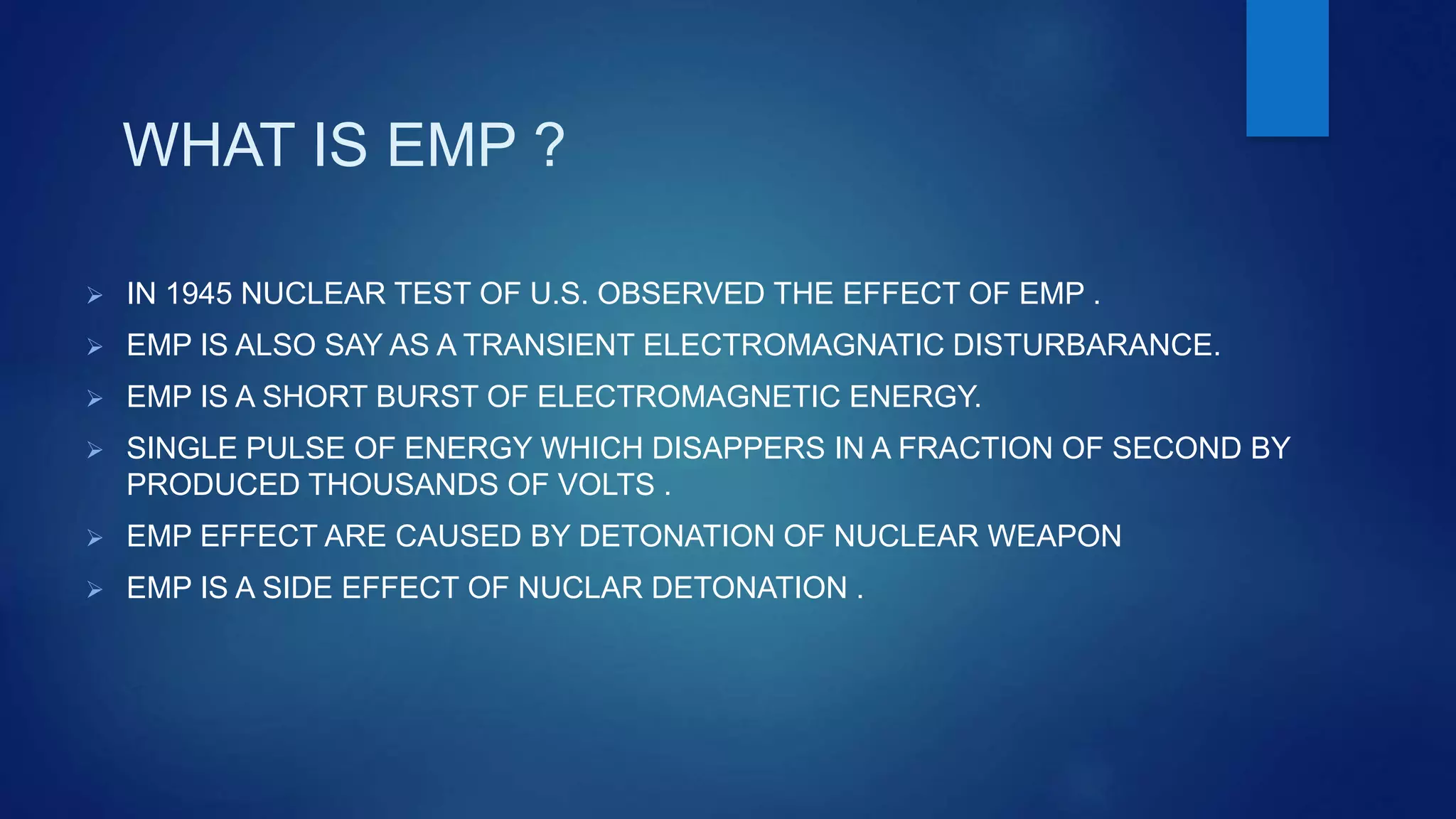 WHAT IS EMP ?
 IN 1945 NUCLEAR TEST OF U.S. OBSERVED THE EFFECT OF EMP .
 EMP IS ALSO SAY AS A TRANSIENT ELECTROMAGNATIC DISTURBARANCE.
 EMP IS A SHORT BURST OF ELECTROMAGNETIC ENERGY.
 SINGLE PULSE OF ENERGY WHICH DISAPPERS IN A FRACTION OF SECOND BY
PRODUCED THOUSANDS OF VOLTS .
 EMP EFFECT ARE CAUSED BY DETONATION OF NUCLEAR WEAPON
 EMP IS A SIDE EFFECT OF NUCLAR DETONATION .
 