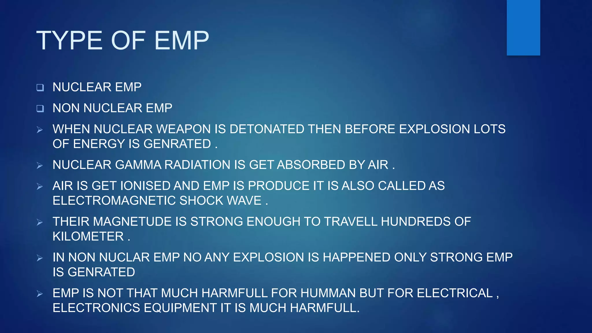 TYPE OF EMP
 NUCLEAR EMP
 NON NUCLEAR EMP
 WHEN NUCLEAR WEAPON IS DETONATED THEN BEFORE EXPLOSION LOTS
OF ENERGY IS GENRATED .
 NUCLEAR GAMMA RADIATION IS GET ABSORBED BY AIR .
 AIR IS GET IONISED AND EMP IS PRODUCE IT IS ALSO CALLED AS
ELECTROMAGNETIC SHOCK WAVE .
 THEIR MAGNETUDE IS STRONG ENOUGH TO TRAVELL HUNDREDS OF
KILOMETER .
 IN NON NUCLAR EMP NO ANY EXPLOSION IS HAPPENED ONLY STRONG EMP
IS GENRATED
 EMP IS NOT THAT MUCH HARMFULL FOR HUMMAN BUT FOR ELECTRICAL ,
ELECTRONICS EQUIPMENT IT IS MUCH HARMFULL.
 