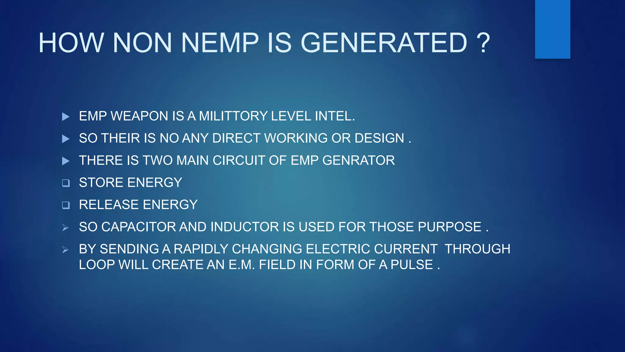 HOW NON NEMP IS GENERATED ?
 EMP WEAPON IS A MILITTORY LEVEL INTEL.
 SO THEIR IS NO ANY DIRECT WORKING OR DESIGN .
 THERE IS TWO MAIN CIRCUIT OF EMP GENRATOR
 STORE ENERGY
 RELEASE ENERGY
 SO CAPACITOR AND INDUCTOR IS USED FOR THOSE PURPOSE .
 BY SENDING A RAPIDLY CHANGING ELECTRIC CURRENT THROUGH
LOOP WILL CREATE AN E.M. FIELD IN FORM OF A PULSE .
 