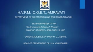 H.V.P.M. C.O.E.T., AMRAVATI
DEPARTMENT OF ELECTRONICS AND TELECOMMUNICATION
SEMINAR PRESENTATION
‘Electromagnetic Pulse As A Weapon’
NAME OF STUDENT – ASHUTOSH .R. UKE
UNDER GAUIDENCE OF PROF N. G. JAISWAL
HEAD OF DEPARTMENT: DR. U.A. KSHIRSAGAR
 