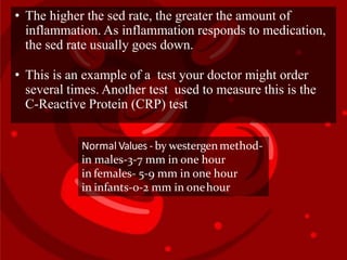 • The higher the sed rate, the greater the amount of
inflammation. As inflammation responds to medication,
the sed rate usually goes down.
• This is an example of a test your doctor might order
several times. Another test used to measure this is the
C-Reactive Protein (CRP) test.
Normal Values - by westergenmethod-
in males-3-7 mm in one hour
in females- 5-9 mm in one hour
in infants-0-2 mm in onehour
 