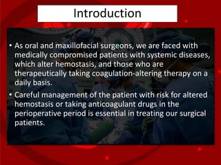 Introduction
• As oral and maxillofacial surgeons, we are faced with
medically compromised patients with systemic diseases,
which alter hemostasis, and those who are
therapeutically taking coagulation-altering therapy on a
daily basis.
• Careful management of the patient with risk for altered
hemostasis or taking anticoagulant drugs in the
perioperative period is essential in treating our surgical
patients.
 