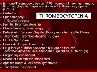  Immune Thrombocytopenias (ITP) – formerly known as immune
thrombocytopenia purpura and idiopathic thrombocytopenic
purpura
 Cirrhosis
 Splenomegaly
Gaucher’s disease
 Familial thrombocytopenia
 Chemotherapy, radiotherapy
 Babesiosis, Dengue, Onyalai, Rocky mountain spotted fever
 Thrombotic Thrombocytopenic Purpura
 HELLP Syndrome
 Hemolytic Uremic Syndrome
 Drug Induced Thrombocytopenia (Heparin Induced
Thrombocytopenia, acetaminophen, quinidine, sulfa drugs)
 Pregnancy associated
 Neonatal alloimmune associated
 Aplastic Anemia, leukemia, lymphoma
 Transfusion associated
THROMBOCYTOPENIA
 
