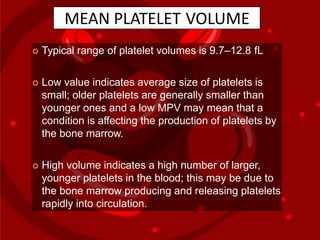 MEAN PLATELET VOLUME
 Typical range of platelet volumes is 9.7–12.8 fL
 Low value indicates average size of platelets is
small; older platelets are generally smaller than
younger ones and a low MPV may mean that a
condition is affecting the production of platelets by
the bone marrow.
 High volume indicates a high number of larger,
younger platelets in the blood; this may be due to
the bone marrow producing and releasing platelets
rapidly into circulation.
 