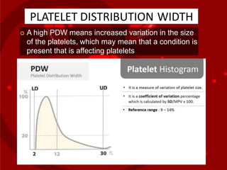 PLATELET DISTRIBUTION WIDTH
 A high PDW means increased variation in the size
of the platelets, which may mean that a condition is
present that is affecting platelets
 