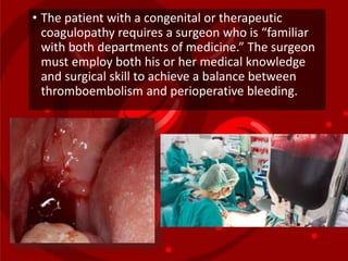 • The patient with a congenital or therapeutic
coagulopathy requires a surgeon who is “familiar
with both departments of medicine.” The surgeon
must employ both his or her medical knowledge
and surgical skill to achieve a balance between
thromboembolism and perioperative bleeding.
 