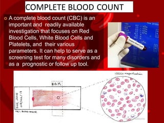COMPLETE BLOOD COUNT
 A complete blood count (CBC) is an
important and readily available
investigation that focuses on Red
Blood Cells, White Blood Cells and
Platelets, and their various
parameters. It can help to serve as a
screening test for many disorders and
as a prognostic or follow up tool.
 