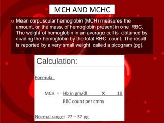 MCH AND MCHC
 Mean corpuscular hemoglobin (MCH) measures the
amount, or the mass, of hemoglobin present in one RBC.
The weight of hemoglobin in an average cell is obtained by
dividing the hemoglobin by the total RBC count. The result
is reported by a very small weight called a picogram (pg).
 