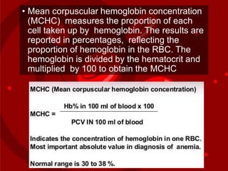 • Mean corpuscular hemoglobin concentration
(MCHC) measures the proportion of each
cell taken up by hemoglobin. The results are
reported in percentages, reflecting the
proportion of hemoglobin in the RBC. The
hemoglobin is divided by the hematocrit and
multiplied by 100 to obtain the MCHC
 