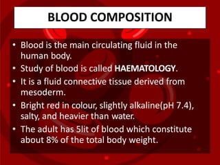 BLOOD COMPOSITION
• Blood is the main circulating fluid in the
human body.
• Study of blood is called HAEMATOLOGY.
• It is a fluid connective tissue derived from
mesoderm.
• Bright red in colour, slightly alkaline(pH 7.4),
salty, and heavier than water.
• The adult has 5lit of blood which constitute
about 8% of the total body weight.
 