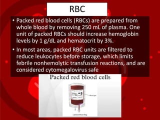 RBC
• Packed red blood cells (RBCs) are prepared from
whole blood by removing 250 mL of plasma. One
unit of packed RBCs should increase hemoglobin
levels by 1 g/dL and hematocrit by 3%.
• In most areas, packed RBC units are filtered to
reduce leukocytes before storage, which limits
febrile nonhemolytic transfusion reactions, and are
considered cytomegalovirus safe
 