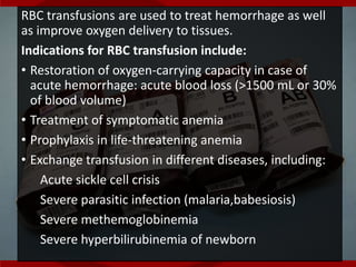RBC transfusions are used to treat hemorrhage as well
as improve oxygen delivery to tissues.
Indications for RBC transfusion include:
• Restoration of oxygen-carrying capacity in case of
acute hemorrhage: acute blood loss (>1500 mL or 30%
of blood volume)
• Treatment of symptomatic anemia
• Prophylaxis in life-threatening anemia
• Exchange transfusion in different diseases, including:
Acute sickle cell crisis
Severe parasitic infection (malaria,babesiosis)
Severe methemoglobinemia
Severe hyperbilirubinemia of newborn
 