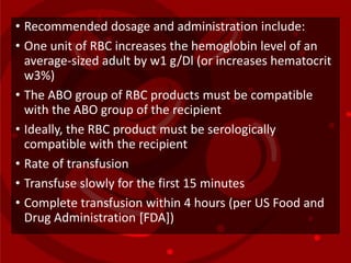 • Recommended dosage and administration include:
• One unit of RBC increases the hemoglobin level of an
average-sized adult by w1 g/Dl (or increases hematocrit
w3%)
• The ABO group of RBC products must be compatible
with the ABO group of the recipient
• Ideally, the RBC product must be serologically
compatible with the recipient
• Rate of transfusion
• Transfuse slowly for the first 15 minutes
• Complete transfusion within 4 hours (per US Food and
Drug Administration [FDA])
 
