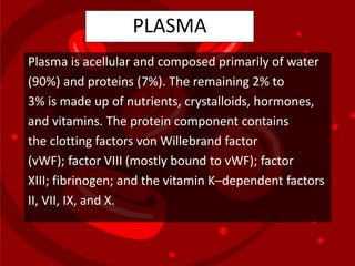 PLASMA
Plasma is acellular and composed primarily of water
(90%) and proteins (7%). The remaining 2% to
3% is made up of nutrients, crystalloids, hormones,
and vitamins. The protein component contains
the clotting factors von Willebrand factor
(vWF); factor VIII (mostly bound to vWF); factor
XIII; fibrinogen; and the vitamin K–dependent factors
II, VII, IX, and X.
 